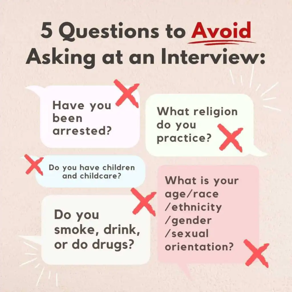 Examples of questions to avoid asking "Have you been arrested?" "What are your religious practices?" "Do you have children?" "Do you smoke, drink, or do drugs." "What is your age/race/ethnicity/gender/sexual orientation?"