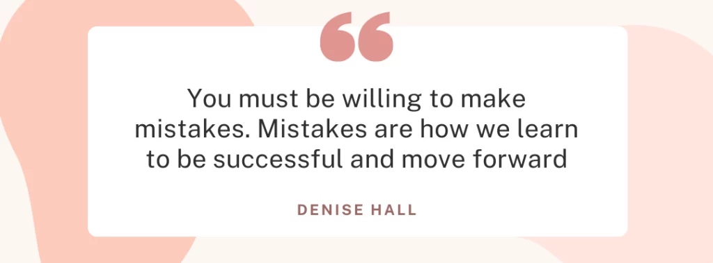 Quote from Denise Hall ”You must be willing to make mistakes. Mistakes are how we learn to be successful and move forward.”