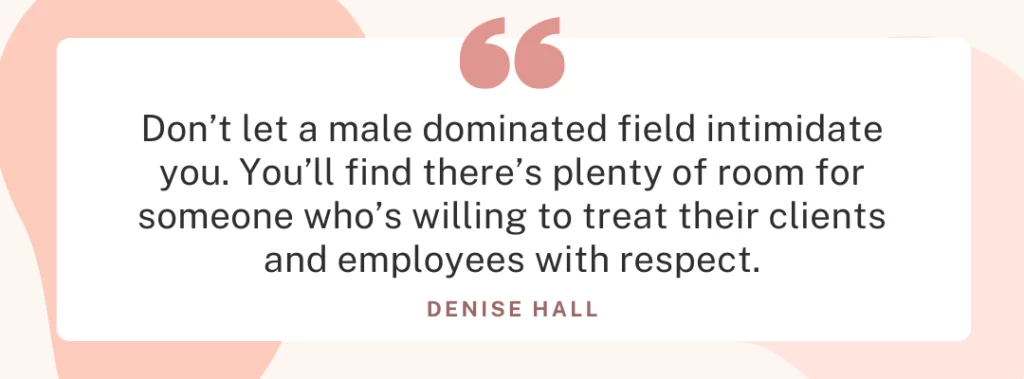 Quote from Denise Hall ”Don't let a male dominated field intimidate you. You‘ll find there‘s plenty of room for someone who‘s willing to treat their clients and employees with respect.”