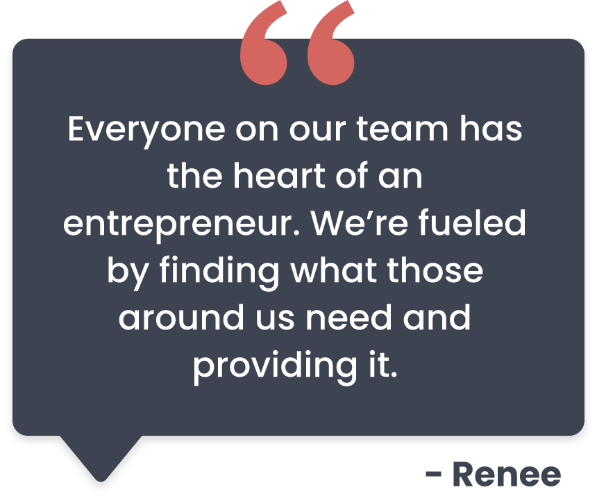 Everyone on our team has the heart of an entrepreneur. We're fueled by finding what those around us need to providing it. Renee quote