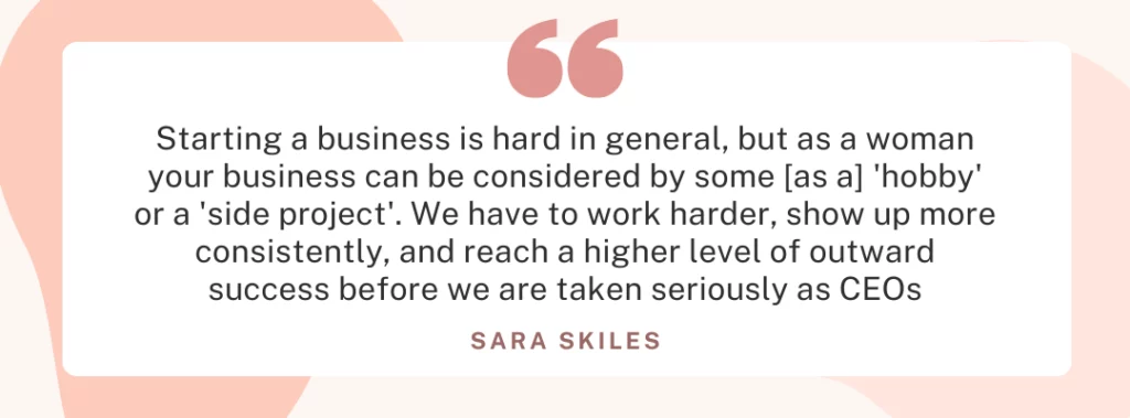 Quote from Sara Skiles ”Starting a business is hard in general, but as a woman your business can be considered by some [as a] ’hobby’ or a ’side project’. We have to work harder, show up more consistently, and reach a higher level of outward success before we are taken seriously as CEOs.”