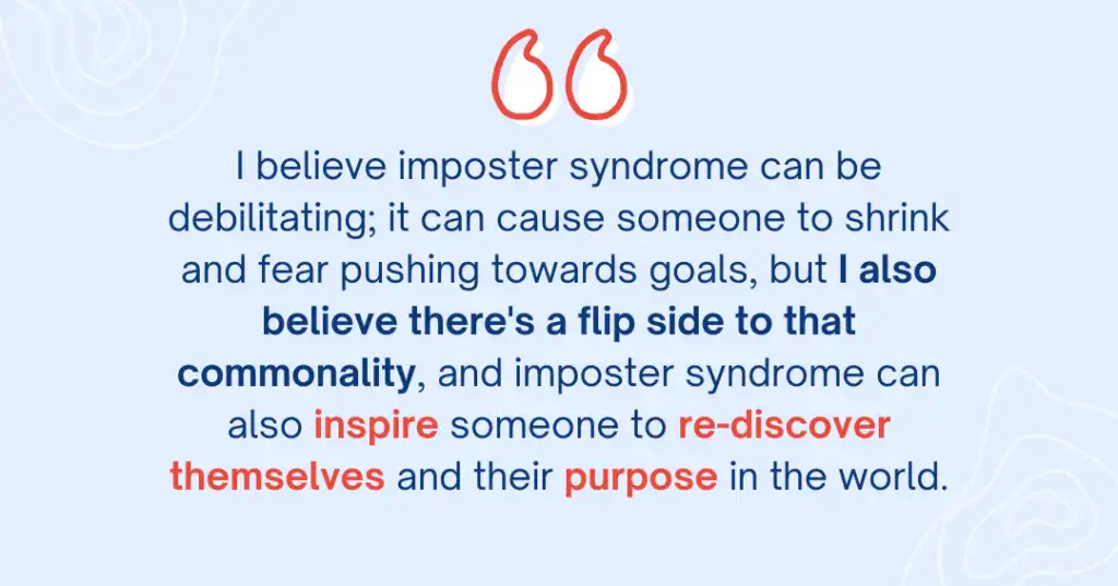 Navy blue and red text sits on a light blue background. It’s a quote from Career Coach Angie “I believe imposter syndrome can be debilitating; it can cause someone to shrink and fear pushing towards goals, but I also believe there’s a flip side to that commonality, and imposter syndrome can also inspire someone to re-discover themselves and their purpose in the world”