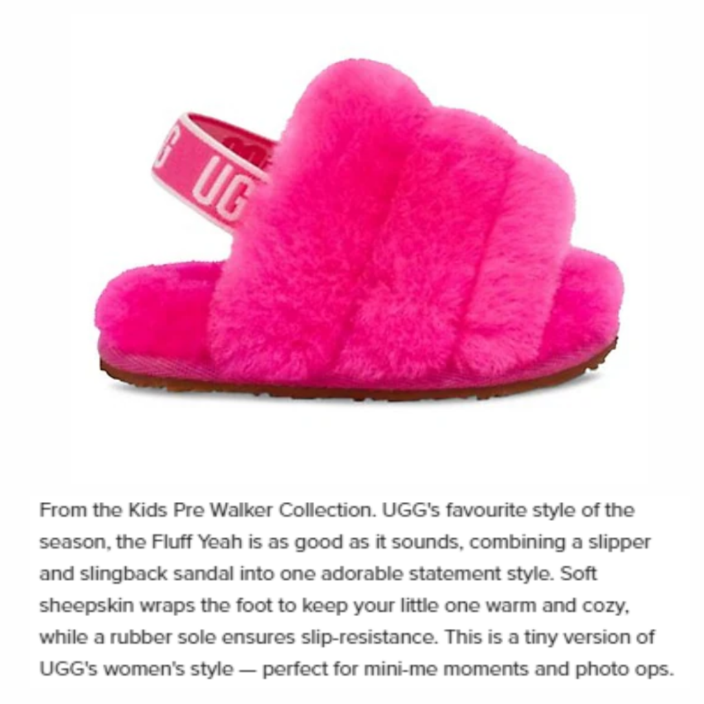 A product image and product description for pink fuzzy sling-back slides for kids. The product description says: “From the Kids Pre Walker Collection. UGG's favourite style of the season, the Fluff Yeah is as good as it sounds, combining a slipper and slingback sandal into one adorable statement style. Soft sheepskin wraps the foot to keep your little one warm and cozy, while a rubber sole ensures slip-resistance...” This product description is easy to read and understand. It avoids using complex wording or jargon.